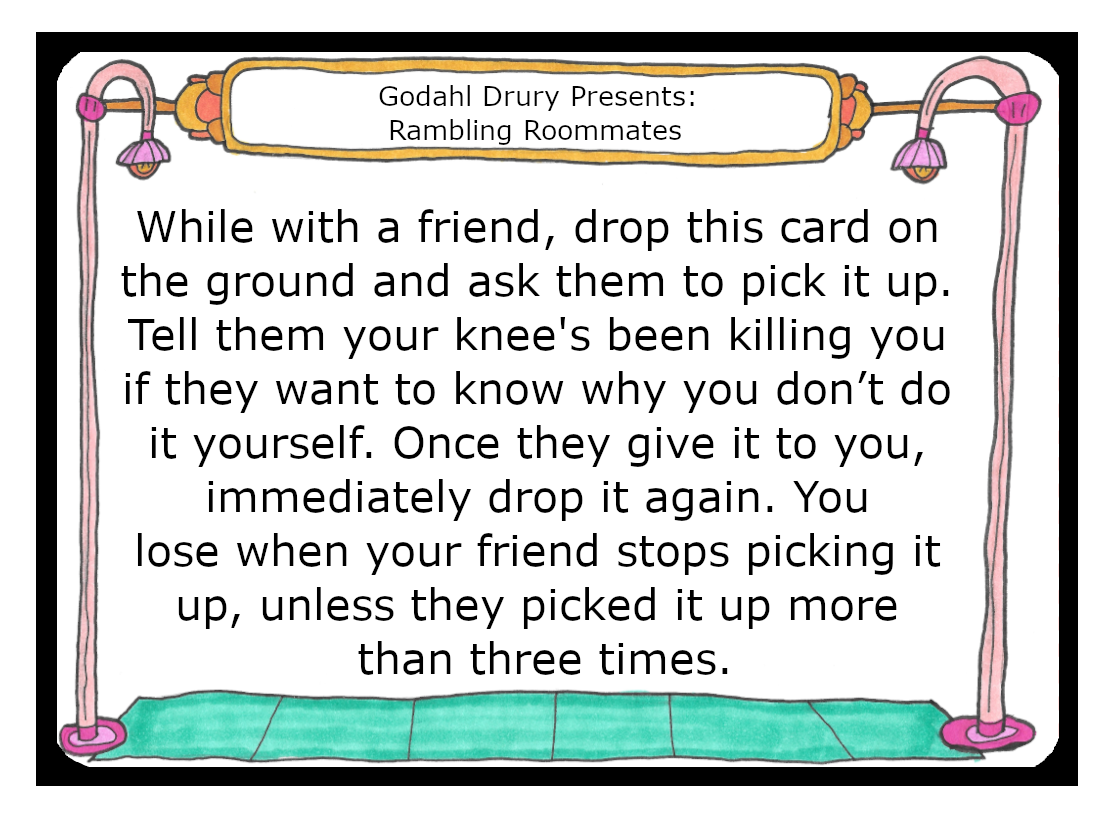 While with a friend, drop this card on the ground and ask them to pick it up. Tell them your knee's been killing you if they want to know why you don’t do it yourself. Once they give it to you, immediately drop it again. You lose when your friend stops picking it up, unless they picked it up more than three times.